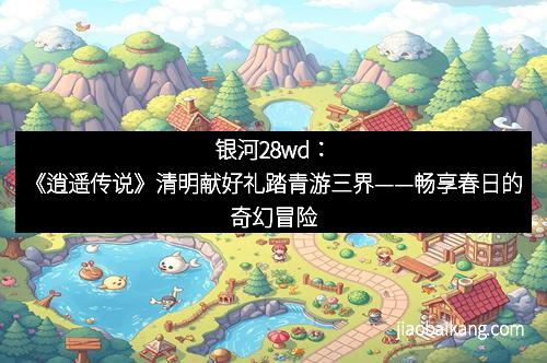 银河28wd：《逍遥传说》清明献好礼踏青游三界——畅享春日的奇幻冒险
