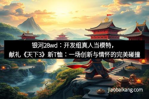 银河28wd：开发组真人当模特，献礼《天下3》新T恤：一场创新与情怀的完美碰撞